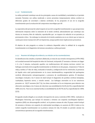 La asfixia perinatal constituye una de las principales causas de morbilidad y mortalidad en el período
5.1.3.6

Fundamentación

neonatal. Pacientes con asfixia moderada o severa presentan tempranamente edema cerebral en
diferentes grados de severidad e infartos cerebrales. Se ha propuesto el uso de la ecografía
transfontanelar para la evaluación del compromiso neurológico por AP.

La expectativa del personal de salud respecto al uso de la ecografía transfontanelar es que proporcione
información temprana sobre la extensión de la lesión cerebral, adicionalmente que constituye una

técnica no invasiva, libre de radiación, reproducible que no requiere de sedación en un paciente ya
previamente critico. Sin embargo, la extensión de la lesión anatómica no es un criterio que se tome en
cuenta para iniciar manejo de la AP con hipotermia, aunque podría tener implicaciones pronosticas.

El objetivo de esta pregunta es evaluar la evidencia disponible sobre la utilidad de la ecografía
transfontanelar en el diagnóstico de lesiones secundarias a asfixia perinatal.

Se identificaron dos estudios, el primero (Babcock), se trata de una revisión retrospectiva (1978-1982)
5.1.3.7

Resumen de hallazgos de evidencia y su relación con las recomendaciones

en la unidad neonatal del hospital de niños de Cincinnati, incluyendo 27 neonatos a término con Apgar
≤ 6 a los 5 minutos, excluyendo aquellos con malformaciones del sistema nervioso central. Los

hallazgos anormales de la ecografía transfontanelar se dividieron en dos grupos, tempranos (<7 días de
vida) y tardíos (>7 días de vida), evaluando el tamaño y configuración de los ventrículos, la presencia

de líquido extra axial particularmente en la cisura interhemisférica, ecogenicidad del parénquima
cerebral, diferenciación sulcoparenquimal, y presencia de encefalomalacia quística. El desenlace

neurológico evaluado a los 4 meses de edad incluyó el diagnostico de parálisis cerebral, hemiplejia,
cuadriplejia, hipotonía severa, o retardo mental.

Los hallazgos anormales en la eco estuvieron

presentes en 18/27 neonatos (66.7 %). Los datos anormales en la eco tempranos para detectar una

alteración neurológica a los 4 meses de vida tiene una sensibilidad de 46.2% (6/13) y especificidad del
100% (11/11). Para la eco anormal tardía, la sensibilidad fue de 85.7% (6/7) y especificidad de 100%
(2/2).

El segundo estudio (Siegel), es un estudio retrospectivo de casos y controles (1981-1983), realizado en
Washington University, que incluyó 32 neonatos a término con sospecha encefalopatía hipóxico-

isquémica (EHI) con ultrasonografía cerebral en la primera semana de vida. El grupo control incluyó

26 neonatos a término con sospecha de enfermedad neurológica, en ausencia de EIH. A todos se les

realizó ecografía transfontanelar en la primera semana de vida. El estudio no permite calcular las
características operativas de la ecografía transfontanelar.

91

 