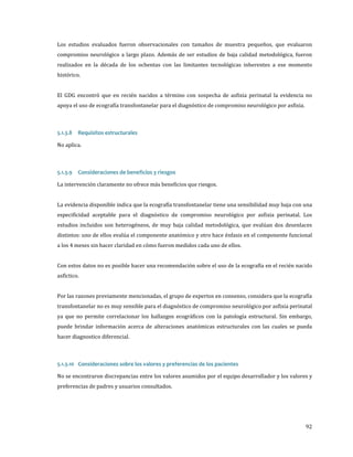 Los estudios evaluados fueron observacionales con tamaños de muestra pequeños, que evaluaron
compromiso neurológico a largo plazo. Además de ser estudios de baja calidad metodológica, fueron
realizados en la década de los ochentas con las limitantes tecnológicas inherentes a ese momento
histórico.

El GDG encontró que en recién nacidos a término con sospecha de asfixia perinatal la evidencia no
apoya el uso de ecografía transfontanelar para el diagnóstico de compromiso neurológico por asfixia.
No aplica.
5.1.3.8

Requisitos estructurales

La intervención claramente no ofrece más beneficios que riesgos.
5.1.3.9

Consideraciones de beneficios y riesgos

La evidencia disponible indica que la ecografía transfontanelar tiene una sensibilidad muy baja con una

especificidad aceptable para el diagnóstico de compromiso neurológico por asfixia perinatal. Los
estudios incluidos son heterogéneos, de muy baja calidad metodológica, que evalúan dos desenlaces

distintos: uno de ellos evalúa el componente anatómico y otro hace énfasis en el componente funcional
a los 4 meses sin hacer claridad en cómo fueron medidos cada uno de ellos.

Con estos datos no es posible hacer una recomendación sobre el uso de la ecografía en el recién nacido
asfíctico.

Por las razones previamente mencionadas, el grupo de expertos en consenso, considera que la ecografía

transfontanelar no es muy sensible para el diagnóstico de compromiso neurológico por asfixia perinatal
ya que no permite correlacionar los hallazgos ecográficos con la patología estructural. Sin embargo,

puede brindar información acerca de alteraciones anatómicas estructurales con las cuales se pueda
hacer diagnostico diferencial.

No se encontraron discrepancias entre los valores asumidos por el equipo desarrollador y los valores y
5.1.3.10 Consideraciones sobre los valores y preferencias de los pacientes
preferencias de padres y usuarios consultados.

92

 
