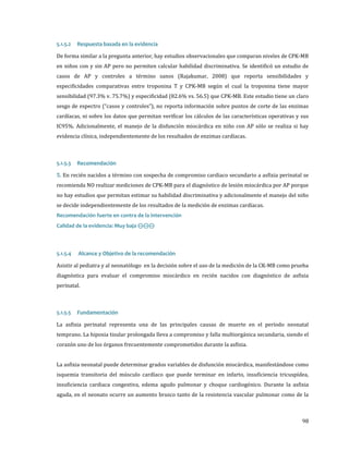 De forma similar a la pregunta anterior, hay estudios observacionales que comparan niveles de CPK-MB
5.1.5.2

Respuesta basada en la evidencia

en niños con y sin AP pero no permiten calcular habilidad discriminativa. Se identificó un estudio de
casos de AP y controles a término sanos (Rajakumar, 2008) que reporta sensibilidades y

especificidades comparativas entre troponina T y CPK-MB según el cual la troponina tiene mayor

sensibilidad (97.3% v. 75.7%) y especificidad (82.6% vs. 56.5) que CPK-MB. Este estudio tiene un claro

sesgo de espectro (“casos y controles”), no reporta información sobre puntos de corte de las enzimas

cardíacas, ni sobre los datos que permitan verificar los cálculos de las características operativas y sus

IC95%. Adicionalmente, el manejo de la disfunción miocárdica en niño con AP sólo se realiza si hay

evidencia clínica, independientemente de los resultados de enzimas cardíacas.

5. En recién nacidos a término con sospecha de compromiso cardiaco secundario a asfixia perinatal se
5.1.5.3

Recomendación

recomienda NO realizar mediciones de CPK-MB para el diagnóstico de lesión miocárdica por AP porque

no hay estudios que permitan estimar su habilidad discriminativa y adicionalmente el manejo del niño
se decide independientemente de los resultados de la medición de enzimas cardíacas.
Calidad de la evidencia: Muy baja ⊝⊝⊝

Recomendación fuerte en contra de la intervención

Asistir al pediatra y al neonatólogo en la decisión sobre el uso de la medición de la CK-MB como prueba
5.1.5.4

Alcance y Objetivo de la recomendación

diagnóstica para evaluar el compromiso miocárdico en recién nacidos con diagnóstico de asfixia
perinatal.

La asfixia perinatal representa una de las principales causas de muerte en el período neonatal
5.1.5.5

Fundamentación

temprano. La hipoxia tisular prolongada lleva a compromiso y falla multiorgánica secundaria, siendo el
corazón uno de los órganos frecuentemente comprometidos durante la asfixia.

La asfixia neonatal puede determinar grados variables de disfunción miocárdica, manifestándose como
isquemia transitoria del músculo cardíaco que puede terminar en infarto, insuficiencia tricuspídea,

insuficiencia cardiaca congestiva, edema agudo pulmonar y choque cardiogénico. Durante la asfixia
aguda, en el neonato ocurre un aumento brusco tanto de la resistencia vascular pulmonar como de la

98

 