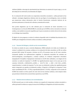 sistémica (debido a descarga de catecolaminas) que determina un aumento de la post carga, y a su vez
del trabajo de los ventrículos y las demandas de oxígeno

En la evaluación del recién nacido con compromiso miocárdico secundario a asfixia perinatal se han
utilizado estrategias diagnósticas distintas entre las que figura el ecocardiograma, como un método

que proporciona valiosa información sobre la función biventricular, evaluación indirecta de las

presiones pulmonares, la función de la válvulas y anatomía del corazón.

Otra prueba diagnóstica que ha sido utilizada para la evaluación de lesión miocárdica es la

Creatinquinasa en su fracción MB (CK-MB). Es conocido que la CK-MB no solo se encuentra en músculo

cardíaco, sino también en musculo esquelético por lo que un aumento en niveles séricos de esta enzima
es un hallazgo muy inespecífico.

El objetivo de esta pregunta es evaluar la evidencia disponible sobre la habilidad discriminativa de la
CK-MB para el diagnóstico de lesión cardiaca secundaria a asfixia perinatal.

Se evaluó un estudio de casos y controles (Rajakumar, 2008) realizado en la India con el objetivo de
5.1.5.6

Resumen de hallazgos y relación con las recomendaciones

evaluar la utilidad de las enzimas cardíacas en la evaluación del daño miocárdico en RN con asfixia

perinatal (AP), incluyó 30 neonatos a término con AP y 30 neonatos sanos sin AP como controles,
excluyendo aquellos con malformaciones congénitas. La disfunción miocárdica fue evaluada con

electrocardiograma, ecocardiograma y enzimas cardíacas. Se evidenció compromiso miocárdico
(regurgitación tricuspídea e hipoquinesia ventricular) en 23/30 niños asfixiados, y en ninguno de los
controles. La media de troponina T y CK-MB fue significativamente mayor en los casos que en los
controles 0.22±0.28 y 0.003±0.018, p<0.001, y

121±77.4 IU/L

y 28.8 ± 20.2 IU/L, p<0.001,

respectivamente. La media de troponina T en los casos con disfunción cardíaca fue significativamente
mayor comparado con aquellos sin disfunción cardíaca 0.3ng/ml vs. 0.07ng/ml. La troponina T tiene

mayor sensibilidad (97.3% v. 75.7%) y especificidad (82.6% vs. 56.5%) comparado con los niveles de
CK-MB. Este estudio no ofrece puntos de corte claros de las enzimas cardíacas, como tampoco datos
que permitan el cálculo de las características operativas y sus IC95%.

El GDG encontró que en recién nacidos a término con sospecha de compromiso cardiaco secundario a
5.1.5.7

Relación entre la evidencia y las recomendaciones

asfixia perinatal la evidencia no apoya la toma de la CK-MB para el diagnóstico de lesión miocárdica.

99

 