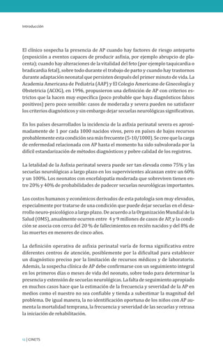 Introducción
12 | CINETS
El clínico sospecha la presencia de AP cuando hay factores de riesgo anteparto
(exposición a eventos capaces de producir asfixia, por ejemplo abrupcio de pla-
centa); cuando hay alteraciones de la vitalidad del feto (por ejemplo taquicardia o
bradicardia fetal), sobre todo durante el trabajo de parto y cuando hay trastornos
durante adaptación neonatal que persisten después del primer minuto de vida. La
Academia Americana de Pediatría (AAP) y El Colegio Americano de Ginecología y
Obstetricia (ACOG), en 1996, propusieron una definición de AP con criterios es-
trictos que la hacen muy específica (poco probable que haya diagnósticos falsos
positivos) pero poco sensible: casos de moderada y severa pueden no satisfacer
los criterios diagnósticos y sin embargo dejar secuelas neurológicas significativas.
En los países desarrollados la incidencia de la asfixia perinatal severa es aproxi-
madamente de 1 por cada 1000 nacidos vivos, pero en países de bajos recursos
probablemente esta condición sea más frecuente (5-10/1000). Se cree que la carga
de enfermedad relacionada con AP hasta el momento ha sido subvalorada por la
difícil estandarización de métodos diagnósticos y pobre calidad de los registros.
La letalidad de la Asfixia perinatal severa puede ser tan elevada como 75% y las
secuelas neurológicas a largo plazo en los supervivientes alcanzan entre un 60%
y un 100%. Los neonatos con encefalopatía moderada que sobreviven tienen en-
tre 20% y 40% de probabilidades de padecer secuelas neurológicas importantes.
Los costos humanos y económicos derivados de esta patología son muy elevados,
especialmente por tratarse de una condición que puede dejar secuelas en el desa-
rrollo neuro-psicológico a largo plazo. De acuerdo a la Organización Mundial de la
Salud (OMS), anualmente ocurren entre 4 y 9 millones de casos de AP, y la condi-
ción se asocia con cerca del 20 % de fallecimientos en recién nacidos y del 8% de
las muertes en menores de cinco años.
La definición operativa de asfixia perinatal varía de forma significativa entre
diferentes centros de atención, posiblemente por la dificultad para establecer
un diagnóstico preciso por la limitación de recursos médicos y de laboratorio.
Además, la sospecha clínica de AP debe confirmarse con un seguimiento integral
en los primeros días o meses de vida del neonato, sobre todo para determinar la
presencia y extensión de secuelas neurológicas. La falta de seguimiento apropiado
en muchos casos hace que la estimación de la frecuencia y severidad de la AP en
medios como el nuestro no sea confiable y tienda a subestimar la magnitud del
problema. De igual manera, la no identificación oportuna de los niños con AP au-
menta la mortalidad temprana, la frecuencia y severidad de las secuelas y retrasa
la iniciación de rehabilitación.
 
