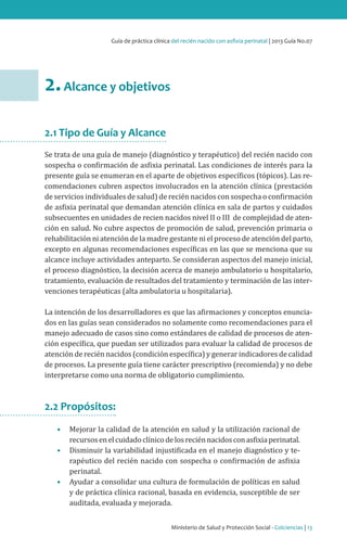 Ministerio de Salud y Protección Social - Colciencias | 13
Guía de práctica clínica del recién nacido con asfixia perinatal | 2013 Guía No.07
2.Alcance y objetivos
2.1 Tipo de Guía y Alcance
Se trata de una guía de manejo (diagnóstico y terapéutico) del recién nacido con
sospecha o confirmación de asfixia perinatal. Las condiciones de interés para la
presente guía se enumeran en el aparte de objetivos específicos (tópicos). Las re-
comendaciones cubren aspectos involucrados en la atención clínica (prestación
de servicios individuales de salud) de recién nacidos con sospecha o confirmación
de asfixia perinatal que demandan atención clínica en sala de partos y cuidados
subsecuentes en unidades de recien nacidos nivel II o III de complejidad de aten-
ción en salud. No cubre aspectos de promoción de salud, prevención primaria o
rehabilitación ni atención de la madre gestante ni el proceso de atención del parto,
excepto en algunas recomendaciones específicas en las que se menciona que su
alcance incluye actividades anteparto. Se consideran aspectos del manejo inicial,
el proceso diagnóstico, la decisión acerca de manejo ambulatorio u hospitalario,
tratamiento, evaluación de resultados del tratamiento y terminación de las inter-
venciones terapéuticas (alta ambulatoria u hospitalaria).
La intención de los desarrolladores es que las afirmaciones y conceptos enuncia-
dos en las guías sean considerados no solamente como recomendaciones para el
manejo adecuado de casos sino como estándares de calidad de procesos de aten-
ción específica, que puedan ser utilizados para evaluar la calidad de procesos de
atención de recién nacidos (condición específica) y generar indicadores de calidad
de procesos. La presente guía tiene carácter prescriptivo (recomienda) y no debe
interpretarse como una norma de obligatorio cumplimiento.
2.2 Propósitos:
•	 Mejorar la calidad de la atención en salud y la utilización racional de
recursosenelcuidadoclínicodelosreciénnacidosconasfixiaperinatal.
•	 Disminuir la variabilidad injustificada en el manejo diagnóstico y te-
rapéutico del recién nacido con sospecha o confirmación de asfixia
perinatal.
•	 Ayudar a consolidar una cultura de formulación de políticas en salud
y de práctica clínica racional, basada en evidencia, susceptible de ser
auditada, evaluada y mejorada.
 