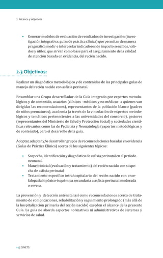2. Alcance y objetivos
14 | CINETS
•	 Generar modelos de evaluación de resultados de investigación (inves-
tigación integrativa: guías de práctica clínica) que permitan de manera
pragmática medir e interpretar indicadores de impacto sencillos, váli-
dos y útiles, que sirvan como base para el aseguramiento de la calidad
de atención basada en evidencia, del recién nacido.
2.3 Objetivos:
Realizar un diagnóstico metodológico y de contenidos de las principales guías de
manejo del recién nacido con asfixia perinatal.
Ensamblar una Grupo desarrollador de la Guía integrado por expertos metodo-
lógicos y de contenido, usuarios (clínicos –médicos y no médicos- a quienes van
dirigidas las recomendaciones), representantes de la población blanco (padres
de niños prematuros), academia (a través de la vinculación de expertos metodo-
lógicos y temáticos pertenecientes a las universidades del consorcio), gestores
(representantes del Ministerio de Salud y Protección Social) y sociedades cientí-
ficas relevantes como las de Pediatría y Neonatología (expertos metodológicos y
de contenido), para el desarrollo de la guía.
Adoptar,adaptary/odesarrollargruposderecomendacionesbasadasenevidencia
(Guías de Práctica Clínica) acerca de los siguientes tópicos:
•	 Sospecha, identificación y diagnóstico de asfixia perinatal en el período
neonatal.
•	 Manejo inicial (evaluación y tratamiento) del recién nacido con sospe-
cha de asfixia perinatal
•	 Tratamiento específico intrahospitalario del recién nacido con ence-
falopatía hipóxico-isquémica secundaria a asfixia perinatal moderada
o severa.
La prevención y detección antenatal así como recomendaciones acerca de trata-
miento de complicaciones, rehabilitación y seguimiento prolongado (más allá de
la hospitalización primaria del recién nacido) exceden el alcance de la presente
Guía. La guía no aborda aspectos normativos ni administrativos de sistemas y
servicios de salud.
 
