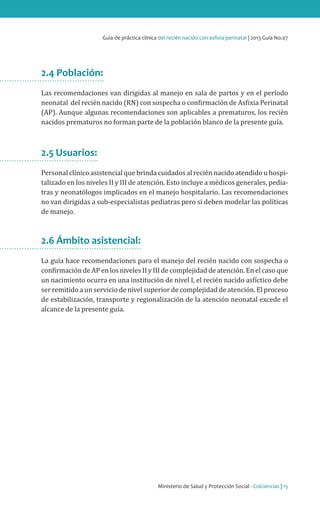 Ministerio de Salud y Protección Social - Colciencias | 15
Guía de práctica clínica del recién nacido con asfixia perinatal | 2013 Guía No.07
2.4 Población:
Las recomendaciones van dirigidas al manejo en sala de partos y en el período
neonatal del recién nacido (RN) con sospecha o confirmación de Asfixia Perinatal
(AP). Aunque algunas recomendaciones son aplicables a prematuros, los recién
nacidos prematuros no forman parte de la población blanco de la presente guía.
2.5 Usuarios:
Personal clínico asistencial que brinda cuidados al recién nacido atendido u hospi-
talizado en los niveles II y III de atención. Esto incluye a médicos generales, pedia-
tras y neonatólogos implicados en el manejo hospitalario. Las recomendaciones
no van dirigidas a sub-especialistas pediatras pero si deben modelar las políticas
de manejo.
2.6 Ámbito asistencial:
La guía hace recomendaciones para el manejo del recién nacido con sospecha o
confirmación de AP en los niveles II y III de complejidad de atención. En el caso que
un nacimiento ocurra en una institución de nivel I, el recién nacido asfíctico debe
ser remitido a un servicio de nivel superior de complejidad de atención. El proceso
de estabilización, transporte y regionalización de la atención neonatal excede el
alcance de la presente guía.
 