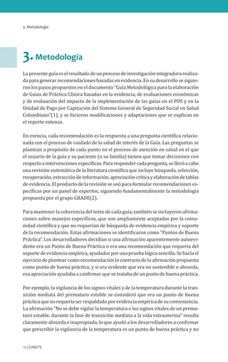 3. Metodología
16 | CINETS
3.Metodología
Lapresenteguíaeselresultadodeunprocesodeinvestigaciónintegradorarealiza-
da para generarrecomendacionesbasadasenevidencia.Ensu desarrollosesiguie-
ron los pasos propuestos en el documento “Guía Metodológica para la elaboración
de Guías de Práctica Clínica basadas en la evidencia, de evaluaciones económicas
y de evaluación del impacto de la implementación de las guías en el POS y en la
Unidad de Pago por Capitación del Sistema General de Seguridad Social en Salud
Colombiano”(1), y se hicieron modificaciones y adaptaciones que se explican en
el reporte extenso.
En esencia, cada recomendación es la respuesta a una pregunta científica relacio-
nada con el proceso de cuidado de la salud de interés de la Guía. Las preguntas se
plantean a propósito de cada punto en el proceso de atención en salud en el que
el usuario de la guía y su paciente (o su familia) tienen que tomar decisiones con
respectoaintervencionesespecíficas.Pararespondercadapregunta,sellevóacabo
una revisión sistemática de la literatura científica que incluye búsqueda, selección,
recuperación,extraccióndeinformación,apreciacióncríticayelaboracióndetablas
de evidencia. El producto de la revisión se usó para formular recomendaciones es-
pecíficas por un panel de expertos, siguiendo fundamentalmente la metodología
propuesta por el grupo GRADE(2).
Para mantener la coherencia del texto de cada guía, también se incluyeron afirma-
ciones sobre manejos específicos, que son ampliamente aceptadas por la comu-
nidad científica y que no requerían de búsqueda de evidencia empírica y soporte
de la recomendación. Estas afirmaciones se identificaron como “Puntos de Buena
Práctica”. Los desarrolladores decidían si una afirmación aparentemente autoevi-
dente era un Punto de Buena Práctica o era una recomendación que requería del
soporte de evidencia empírica, ayudados por una prueba lógica sencilla. Se hacía el
ejercicio de plantear como recomendación lo contrario de la afirmación propuesta
como punto de buena práctica, y si era evidente que era no sostenible o absurda,
esa apreciación ayudaba a confirmar que se trataba de un punto de buena práctica.
Por ejemplo, la vigilancia de los signos vitales y de la temperatura durante la tran-
sición mediata del prematuro estable se consideró que era un punto de buena
prácticaquenorequeríaserrespaldadoporevidenciaempíricadesuconveniencia.
La afirmación “No se debe vigilar la temperatura o los signos vitales de un prema-
turo estable, durante la fase de transición mediata a la vida extrauterina” resulta
claramente absurda e inapropiada, lo que ayudó a los desarrolladores a confirmar
que prescribir la vigilancia de la temperatura es un punto de buena práctica y no
 