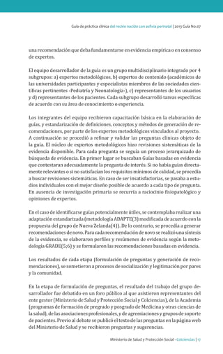 Ministerio de Salud y Protección Social - Colciencias | 17
Guía de práctica clínica del recién nacido con asfixia perinatal | 2013 Guía No.07
una recomendación que deba fundamentarse en evidencia empírica o en consenso
de expertos.
El equipo desarrollador de la guía es un grupo multidisciplinario integrado por 4
subgrupos: a) expertos metodológicos, b) expertos de contenido (académicos de
las universidades participantes y especialistas miembros de las sociedades cien-
tíficas pertinentes -Pediatría y Neonatología-), c) representantes de los usuarios
y d) representantes de los pacientes. Cada subgrupo desarrolló tareas específicas
de acuerdo con su área de conocimiento o experiencia.
Los integrantes del equipo recibieron capacitación básica en la elaboración de
guías, y estandarización de definiciones, conceptos y métodos de generación de re-
comendaciones, por parte de los expertos metodológicos vinculados al proyecto.
A continuación se procedió a refinar y validar las preguntas clínicas objeto de
la guía. El núcleo de expertos metodológicos hizo revisiones sistemáticas de la
evidencia disponible. Para cada pregunta se seguía un proceso jerarquizado de
búsqueda de evidencia. En primer lugar se buscaban Guías basadas en evidencia
que contestaran adecuadamente la pregunta de interés. Si no había guías directa-
mente relevantes o si no satisfacían los requisitos mínimos de calidad, se procedía
a buscar revisiones sistemáticas. En caso de ser insatisfactorias, se pasaba a estu-
dios individuales con el mejor diseño posible de acuerdo a cada tipo de pregunta.
En ausencia de investigación primaria se recurría a raciocinio fisiopatológico y
opiniones de expertos.
Enelcasodeidentificarseguíaspotencialmenteútiles,secontemplabarealizaruna
adaptación estandarizada (metodología ADAPTE(3) modificada de acuerdo con la
propuesta del grupo de Nueva Zelanda(4)). De lo contrario, se procedía a generar
recomendacionesdenovo.Paracadarecomendacióndenovoserealizóunasíntesis
de la evidencia, se elaboraron perfiles y resúmenes de evidencia según la meto-
dología GRADE(5;6) y se formularon las recomendaciones basadas en evidencia.
Los resultados de cada etapa (formulación de preguntas y generación de reco-
mendaciones), se sometieron a procesos de socialización y legitimación por pares
y la comunidad.
En la etapa de formulación de preguntas, el resultado del trabajo del grupo de-
sarrollador fue debatido en un foro público al que asistieron representantes del
ente gestor (Ministerio de Salud y Protección Social y Colciencias), de la Academia
(programas de formación de pregrado y posgrado de Medicina y otras ciencias de
lasalud),delasasociacionesprofesionales,ydeagremiacionesygruposdesoporte
de pacientes. Previo al debate se publicó el texto de las preguntas en la página web
del Ministerio de Salud y se recibieron preguntas y sugerencias.
 