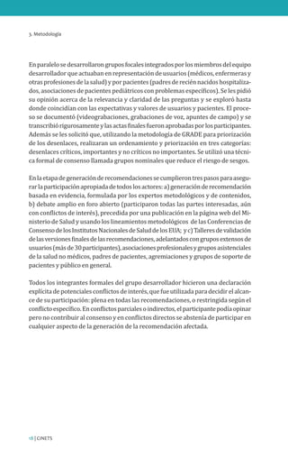 3. Metodología
18 | CINETS
Enparalelosedesarrollarongruposfocalesintegradosporlosmiembrosdelequipo
desarrollador que actuaban en representación de usuarios (médicos, enfermeras y
otrasprofesionesdelasalud)yporpacientes(padresdereciénnacidoshospitaliza-
dos, asociaciones de pacientes pediátricos con problemas específicos). Se les pidió
su opinión acerca de la relevancia y claridad de las preguntas y se exploró hasta
donde coincidían con las expectativas y valores de usuarios y pacientes. El proce-
so se documentó (videograbaciones, grabaciones de voz, apuntes de campo) y se
transcribiórigurosamenteylasactasfinalesfueronaprobadasporlosparticipantes.
Además se les solicitó que, utilizando la metodología de GRADE para priorización
de los desenlaces, realizaran un ordenamiento y priorización en tres categorías:
desenlaces críticos, importantes y no críticos no importantes. Se utilizó una técni-
ca formal de consenso llamada grupos nominales que reduce el riesgo de sesgos.
Enlaetapadegeneraciónderecomendacionessecumplierontrespasosparaasegu-
rarlaparticipaciónapropiadadetodoslosactores:a)generaciónderecomendación
basada en evidencia, formulada por los expertos metodológicos y de contenidos,
b) debate amplio en foro abierto (participaron todas las partes interesadas, aún
con conflictos de interés), precedida por una publicación en la página web del Mi-
nisterio de Salud y usando los lineamientos metodológicos de las Conferencias de
ConsensodelosInstitutosNacionalesdeSaluddelosEUA; yc)Talleresdevalidación
delasversionesfinalesdelasrecomendaciones,adelantadoscongruposextensosde
usuarios(másde30participantes),asociacionesprofesionalesygruposasistenciales
de la salud no médicos, padres de pacientes, agremiaciones y grupos de soporte de
pacientes y público en general.
Todos los integrantes formales del grupo desarrollador hicieron una declaración
explícitadepotencialesconflictosdeinterés,quefueutilizadaparadecidirelalcan-
ce de su participación: plena en todas las recomendaciones, o restringida según el
conflictoespecífico.Enconflictosparcialesoindirectos,elparticipantepodíaopinar
pero no contribuir al consenso y en conflictos directos se abstenía de participar en
cualquier aspecto de la generación de la recomendación afectada.
 