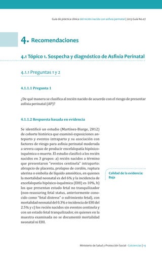 Ministerio de Salud y Protección Social - Colciencias | 19
Guía de práctica clínica del recién nacido con asfixia perinatal | 2013 Guía No.07
4. Recomendaciones
4.1 Tópico 1. Sospecha y diagnóstico de Asfixia Perinatal
4.1.1 Preguntas 1 y 2
4.1.1.1 Pregunta 1
¿De qué manera se clasifica al recién nacido de acuerdo con el riesgo de presentar
asfixia perinatal (AP)?
4.1.1.2 Respuesta basada en evidencia
Se identificó un estudio (Martínez-Biarge, 2012)
de cohorte histórica que examinó exposiciones an-
teparto y eventos intraparto y su asociación con
factores de riesgo para asfixia perinatal moderada
a severa capaz de producir encefalopatía hipóxico-
isquémica o muerte. El estudio clasificó a los recién
nacidos en 3 grupos: a) recién nacidos a término
que presentaron “eventos centinela” intraparto:
abrupcio de placenta, prolapso de cordón, ruptura
uterina o embolia de líquido amniótico, en quienes
la mortalidad neonatal es del 6% y la incidencia de
encefalopatía hipóxico-isquémica (EHI) es 10%, b)
los que presentan estado fetal no tranquilizador
(non-reassuring fetal status, anteriormente cono-
cido como “fetal distress” o sufrimiento fetal), con
mortalidadneonataldel0.3%eincidenciadeEHIdel
2.5% y c) los recién nacidos sin eventos centinela y
con un estado fetal tranquilizador, en quienes en la
muestra examinada no se documentó mortalidad
neonatal ni EHI.
Calidad de la evidencia:
Baja
 
