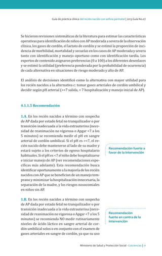 Ministerio de Salud y Protección Social - Colciencias | 21
Guía de práctica clínica del recién nacido con asfixia perinatal | 2013 Guía No.07
Se hicieron revisiones sistemáticas de la literatura para estimar las características
operativasparaidentificacióndeniñosconAPmoderadaaseveradelaobservación
clínica, los gases de cordón, el lactato de cordón y se estimó la proporción de inci-
dencia de morbilidad, mortalidad y secuelas en los casos de AP moderada y severa
tanto con identificación y manejo oportuno como con identificación tardía. Los
expertos de contenido asignaron preferencias (0 a 100) a los diferentes desenlaces
y se estimó la utilidad (preferencia ponderada por la probabilidad de ocurrencia)
de cada alternativa en situaciones de riesgo moderado y alto de AP.
El análisis de decisiones identificó como la alternativa con mayor utilidad para
los recién nacidos a la alternativa c: tomar gases arteriales de cordón umbilical y
decidir según pH arterial (>=7 salida, < 7 hospitalización y manejo inicial de AP).
4.1.1.5 Recomendación
1.A. En los recién nacidos a término con sospecha
de AP dada por estado fetal no tranquilizador o por
transición inadecuada a la vida extrauterina (nece-
sidad de reanimación no vigorosa o Apgar <7 a los
5 minutos) se recomienda medir el pH en sangre
arterial de cordón umbilical. Si el pH es >=7, el re-
cién nacido debe mantenerse al lado de su madre y
estará sujeto a los criterios de egreso hospitalario
habituales. Si el pH es <7 el niño debe hospitalizarse
e iniciar manejo de AP (ver recomendaciones espe-
cíficas más adelante). Esta recomendación busca
identificaroportunamentealamayoríadelosrecién
nacidos con AP que se benefician de un manejo tem-
prano y minimizar la hospitalización innecesaria, la
separación de la madre, y los riesgos nosocomiales
en niños sin AP.
1.B. En los recién nacidos a término con sospecha
de AP dada por estado fetal no tranquilizador o por
transición inadecuada a la vida extrauterina (nece-
sidad de reanimación no vigorosa o Apgar <7 a los 5
minutos) se recomienda NO medir rutinariamente
niveles de ácido láctico en sangre arterial de cor-
dón umbilical solos o en conjunto con el examen de
gases arteriales en sangre de cordón, ya que su uso
Recomendación fuerte a
favor de la intervención
Recomendación
fuerte en contra de la
intervención
 