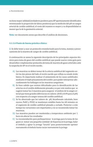 4. Recomendaciones
22 | CINETS
notienemayorutilidad(verdaderospositivosparaAPoportunamenteidentificados
minimizando la proporción de falsos positivos) que la medición del pH en sangre
arterial de cordón umbilical, el costo del examen es mayor y su disponibilidad es
menor que la de la gasimetría arterial.
Nota: ver documento anexo que describe el análisis de decisiones.
4.1.1.6 Punto de buena práctica clínica:
2. Se debe tener y usar un protocolo estandarizado para la toma, manejo y proce-
samiento de la muestra de sangre de cordón umbilical.
A continuación se anexa la siguiente descripción de los principales aspectos téc-
nicos para toma de gases del cordón umbilical, que puede usarse como guía para
desarrollar e implementar protocolos de toma de muestra de gases arteriales ante
la sospecha de AP en el recién nacido.
A)	 Las muestras se deben tomar de la arteria umbilical del segmento en-
tre las dos pinzas del lado al recién nacido que refleja su estado ácido
básico. Es importante realizar el aislamiento de los vasos umbilicales
mediante el triple pinzamiento del cordón para poder interpretar ade-
cuadamente los hallazgos en las muestras sanguíneas.
B)	 Es bien sabido que existen dificultades para la identificación de las
arterias en el cordón doblemente pinzado y es por este motivo que se
sugiere tomar las 2 muestras para asegurar el análisis de la sangre ar-
terial que tiene grandes diferencias en valores (0.02 a 0.49 para el pH)
con respecto a la sangre venosa del cordón umbilical.
C)	 Se ha observado que los valores de pH, bicarbonato calculado, base
exceso, PaO2 y PCO2 se mantienen estables hasta los 60 minutos en
el segmento de cordón umbilical pinzado y cortado. Posterior a este
tiempo las variaciones son importantes y no se recomienda tomar las
muestras.
D)	 Las muestras pueden ser mantenidas a temperatura ambiente por 1
hora sin alterar los resultados
E)	 La recomendación para preheparinizar la jeringa para la toma de los
gases es tomar una pequeña cantidad de heparina en la jeringa, halar
el émbolo y agitar la jeringa “lavarla” para posteriormente oprimir
nuevamente el émbolo hasta vaciar nuevamente la jeringa
 
