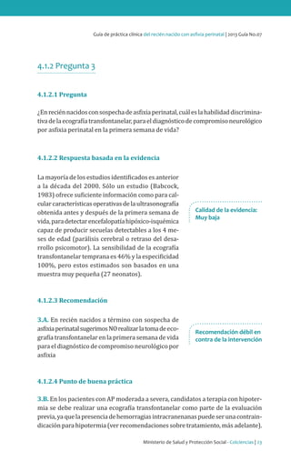 Ministerio de Salud y Protección Social - Colciencias | 23
Guía de práctica clínica del recién nacido con asfixia perinatal | 2013 Guía No.07
4.1.2 Pregunta 3
4.1.2.1 Pregunta
¿Enreciénnacidosconsospechadeasfixiaperinatal,cuáleslahabilidaddiscrimina-
tivadelaecografíatransfontanelar,paraeldiagnósticodecompromisoneurológico
por asfixia perinatal en la primera semana de vida?
4.1.2.2 Respuesta basada en la evidencia
La mayoría de los estudios identificados es anterior
a la década del 2000. Sólo un estudio (Babcock,
1983) ofrece suficiente información como para cal-
cularcaracterísticasoperativasdelaultrasonografía
obtenida antes y después de la primera semana de
vida,paradetectarencefalopatíahipóxico-isquémica
capaz de producir secuelas detectables a los 4 me-
ses de edad (parálisis cerebral o retraso del desa-
rrollo psicomotor). La sensibilidad de la ecografía
transfontanelar temprana es 46% y la especificidad
100%, pero estos estimados son basados en una
muestra muy pequeña (27 neonatos).
4.1.2.3 Recomendación
3.A. En recién nacidos a término con sospecha de
asfixiaperinatalsugerimosNOrealizarlatomadeeco-
grafía transfontanelar en la primera semana de vida
para el diagnóstico de compromiso neurológico por
asfixia
4.1.2.4 Punto de buena práctica
3.B. En los pacientes con AP moderada a severa, candidatos a terapia con hipoter-
mia se debe realizar una ecografía transfontanelar como parte de la evaluación
previa,yaquelapresenciadehemorragiasintracranenanaspuedeserunacontrain-
dicación para hipotermia (ver recomendaciones sobre tratamiento, más adelante).
Calidad de la evidencia:
Muy baja
Recomendación débil en
contra de la intervención
 