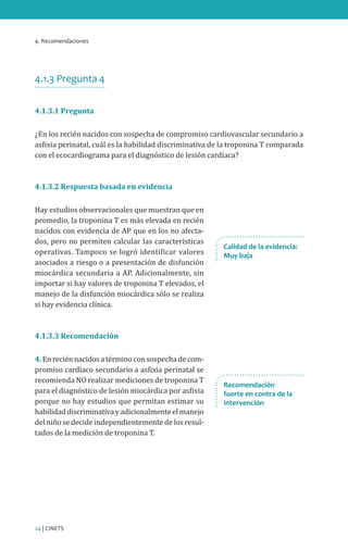 4. Recomendaciones
24 | CINETS
4.1.3 Pregunta 4
4.1.3.1 Pregunta
¿En los recién nacidos con sospecha de compromiso cardiovascular secundario a
asfixia perinatal, cuál es la habilidad discriminativa de la troponina T comparada
con el ecocardiograma para el diagnóstico de lesión cardíaca?
4.1.3.2 Respuesta basada en evidencia
Hay estudios observacionales que muestran que en
promedio, la troponina T es más elevada en recién
nacidos con evidencia de AP que en los no afecta-
dos, pero no permiten calcular las características
operativas. Tampoco se logró identificar valores
asociados a riesgo o a presentación de disfunción
miocárdica secundaria a AP. Adicionalmente, sin
importar si hay valores de troponina T elevados, el
manejo de la disfunción miocárdica sólo se realiza
si hay evidencia clínica.
4.1.3.3 Recomendación
4.Enreciénnacidosatérminoconsospechadecom-
promiso cardiaco secundario a asfixia perinatal se
recomienda NO realizar mediciones de troponina T
para el diagnóstico de lesión miocárdica por asfixia
porque no hay estudios que permitan estimar su
habilidaddiscriminativayadicionalmenteelmanejo
del niño se decide independientemente de los resul-
tados de la medición de troponina T.
Calidad de la evidencia:
Muy baja
Recomendación
fuerte en contra de la
intervención
 
