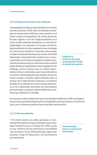 4. Recomendaciones
28 | CINETS
4.2.1.2 Respuesta basada en la evidencia
Labúsquedadeevidenciasóloidentificóunarevisión
narrativa (Levene 1993), sobre las distintas estrate-
gias de manejo tanto históricas como actuales en el
recién nacido con diagnóstico de asfixia perinatal.
El autor sugiere el uso de la hiperventilación en el
recién nacido asfixiado basándose en raciocinio fi-
siopatológico: En pacientes con trauma cerebral la
hiperventilación ha sido empleada como estrategia
de manejo para disminuir la presión intracraneal.
La hiperventilación disminuye los niveles de PaCO2
induciendo vasoconstricción cerebral con la conse-
cuente baja en el volumen sanguíneo cerebral y pre-
siónintracraneana,perolavasoconstriccióncerebral
puededisminuirlaperfusiónenáreasisquémicas.Sin
embargo, Levene reconoce que no existen experi-
mentos clínicos controlados y por tanto el beneficio
es incierto. Adicionalmente, hay reportes de que en
recién nacidos a término hiperventilados para el
manejo de la hipertensión pulmonar, se presenta
pérdida de la audición. En recién nacidos pretérmi-
no se ha evidenciado asociación con leucomalacia
periventricularcuandolosvaloresdePaCo2seman-
tienen por debajo de 25 mmHg.
En resumen, no hay evidencia de que el uso de hiperventilación en RN con diagnós-
tico de asfixia perinatal disminuya la mortalidad durante las primeras 72 horas de
vida y por el contrario, podría causar más daño que beneficio.
4.2.1.3 Recomendación
7. En recién nacidos con asfixia perinatal, se reco-
mienda NO emplear la hiperventilación como estra-
tegia ventilatoria para el manejo de la EHI, ya que
no hay evidencia de que disminuya la mortalidad
o las secuelas y si hay información que sugiere que
aumenta riesgo de hipoacusia y de leucomalacia
periventricular.
Recomendación
fuerte en contra de la
intervención
Calidad de la
evidencia: Muy baja,
recomendación basada
en opinión de expertos.
 