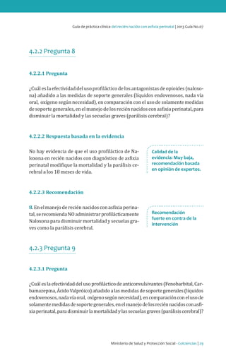 Ministerio de Salud y Protección Social - Colciencias | 29
Guía de práctica clínica del recién nacido con asfixia perinatal | 2013 Guía No.07
Recomendación
fuerte en contra de la
intervención
Calidad de la
evidencia: Muy baja,
recomendación basada
en opinión de expertos.
4.2.2 Pregunta 8
4.2.2.1 Pregunta
¿Cuál es la efectividad del uso profiláctico de los antagonistas de opioides (naloxo-
na) añadido a las medidas de soporte generales (líquidos endovenosos, nada vía
oral, oxígeno según necesidad), en comparación con el uso de solamente medidas
de soporte generales, en el manejo de los recién nacidos con asfixia perinatal, para
disminuir la mortalidad y las secuelas graves (parálisis cerebral)?
4.2.2.2 Respuesta basada en la evidencia
No hay evidencia de que el uso profiláctico de Na-
loxona en recién nacidos con diagnóstico de asfixia
perinatal modifique la mortalidad y la parálisis ce-
rebral a los 18 meses de vida.
4.2.2.3 Recomendación
8. En el manejo de recién nacidos con asfixia perina-
tal,serecomiendaNOadministrarprofilácticamente
Naloxona para disminuir mortalidad y secuelas gra-
ves como la parálisis cerebral.
4.2.3 Pregunta 9
4.2.3.1 Pregunta
¿Cuál es la efectividad del uso profiláctico de anticonvulsivantes (Fenobarbital, Car-
bamazepina,ÁcidoValpróico)añadidoalasmedidasdesoportegenerales(líquidos
endovenosos,nadavíaoral, oxígenosegúnnecesidad),encomparaciónconelusode
solamentemedidasdesoportegenerales,enelmanejodelosreciénnacidosconasfi-
xiaperinatal,paradisminuirlamortalidadylassecuelasgraves(parálisiscerebral)?
 