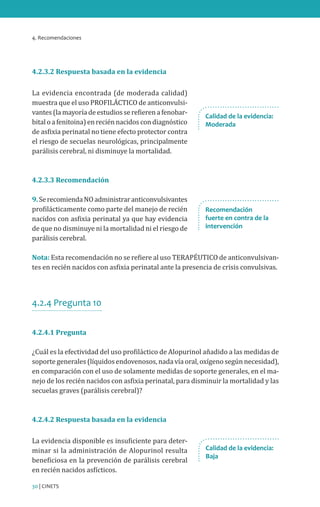 4. Recomendaciones
30 | CINETS
4.2.3.2 Respuesta basada en la evidencia
La evidencia encontrada (de moderada calidad)
muestra que el uso PROFILÁCTICO de anticonvulsi-
vantes(lamayoríadeestudiosserefierenafenobar-
bitaloafenitoina)enreciénnacidoscondiagnóstico
de asfixia perinatal no tiene efecto protector contra
el riesgo de secuelas neurológicas, principalmente
parálisis cerebral, ni disminuye la mortalidad.
4.2.3.3 Recomendación
9.SerecomiendaNOadministraranticonvulsivantes
profilácticamente como parte del manejo de recién
nacidos con asfixia perinatal ya que hay evidencia
de que no disminuye ni la mortalidad ni el riesgo de
parálisis cerebral.
Nota: Esta recomendación no se refiere al uso TERAPÉUTICO de anticonvulsivan-
tes en recién nacidos con asfixia perinatal ante la presencia de crisis convulsivas.
4.2.4 Pregunta 10
4.2.4.1 Pregunta
¿Cuál es la efectividad del uso profiláctico de Alopurinol añadido a las medidas de
soporte generales (líquidos endovenosos, nada vía oral, oxígeno según necesidad),
en comparación con el uso de solamente medidas de soporte generales, en el ma-
nejo de los recién nacidos con asfixia perinatal, para disminuir la mortalidad y las
secuelas graves (parálisis cerebral)?
4.2.4.2 Respuesta basada en la evidencia
La evidencia disponible es insuficiente para deter-
minar si la administración de Alopurinol resulta
beneficiosa en la prevención de parálisis cerebral
en recién nacidos asfícticos.
Calidad de la evidencia:
Baja
Recomendación
fuerte en contra de la
intervención
Calidad de la evidencia:
Moderada
 