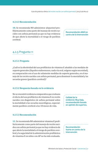 Ministerio de Salud y Protección Social - Colciencias | 31
Guía de práctica clínica del recién nacido con asfixia perinatal | 2013 Guía No.07
4.2.4.3 Recomendación
10. Se recomienda NO administrar alopurinol pro-
filácticamente como parte del manejo de recién na-
cidos con asfixia perinatal ya que no hay evidencia
de que afecte la mortalidad o el riesgo de parálisis
cerebral.
4.2.5 Pregunta 11
4.2.5.1 Pregunta
¿Cuál es la efectividad del uso profiláctico de vitamina E añadido a las medidas de
soporte generales (líquidos endovenosos, nada vía oral, oxígeno según necesidad),
en comparación con el uso de solamente medidas de soporte generales, en el ma-
nejo de los recién nacidos con asfixia perinatal, para disminuir la mortalidad y las
secuelas graves (parálisis cerebral)?
4.2.5.2 Respuesta basada en la evidencia
No se encontró evidencia comparativa que evaluara
el efecto del uso profiláctico de vitamina E en recién
nacidos con diagnóstico de asfixia perinatal sobre
la mortalidad o las secuelas neurológicas, especial-
mente parálisis cerebral a los 18 meses de vida.
4.2.5.3 Recomendación
11. Se recomienda NO administrar vitamina E profi-
lácticamente como parte del manejo de recién naci-
dos con asfixia perinatal ya que no hay evidencia de
queafectelamortalidadoel riesgodeparálisiscere-
bral y la seguridad de la administración profiláctica
de vitamina E en niños con AP no ha sido evaluada.
Recomendación débil en
contra de la intervención
Recomendación
fuerte en contra de la
intervención
Calidad de la
evidencia: Muy baja,
recomendación basada
en opinión de expertos.
 