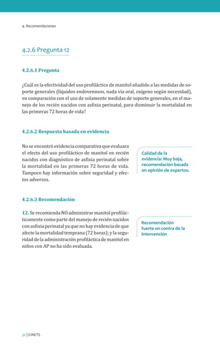 4. Recomendaciones
32 | CINETS
4.2.6 Pregunta 12
4.2.6.1 Pregunta
¿Cuál es la efectividad del uso profiláctico de manitol añadido a las medidas de so-
porte generales (líquidos endovenosos, nada vía oral, oxígeno según necesidad),
en comparación con el uso de solamente medidas de soporte generales, en el ma-
nejo de los recién nacidos con asfixia perinatal, para disminuir la mortalidad en
las primeras 72 horas de vida?
4.2.6.2 Respuesta basada en evidencia
No se encontró evidencia comparativa que evaluara
el efecto del uso profiláctico de manitol en recién
nacidos con diagnóstico de asfixia perinatal sobre
la mortalidad en las primeras 72 horas de vida.
Tampoco hay información sobre seguridad y efec-
tos adversos.
4.2.6.3 Recomendación
12. Se recomienda NO administrar manitol profilác-
ticamente como parte del manejo de recién nacidos
con asfixia perinatal ya que no hay evidencia de que
afecte la mortalidad temprana (72 horas); y la segu-
ridaddelaadministraciónprofilácticademanitolen
niños con AP no ha sido evaluada.
Recomendación
fuerte en contra de la
intervención
Calidad de la
evidencia: Muy baja,
recomendación basada
en opinión de expertos.
 