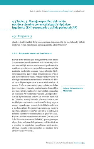 Ministerio de Salud y Protección Social - Colciencias | 33
Guía de práctica clínica del recién nacido con asfixia perinatal | 2013 Guía No.07
4.3 Tópico 3. Manejo específico del recién
nacido a término con encefalopatía hipóxico-
isquémica (EHI) secundaria a asfixia perinatal (AP)
4.3.1 Pregunta 13
¿Cuál es la efectividad de la hipotermia en la prevención de mortalidad y déficit
motor en recién nacidos con asfixia perinatal a los 18 meses?
4.3.1.1 Respuesta basada en la evidencia
Hay un meta-análisis que incluye información de los
3 experimentos multicéntricos más recientes y sóli-
dos metodológicamente, que muestra que los recién
nacidos a término o cercanos al término, con asfixia
perinatal moderada a severa y encefalopatía hipó-
xico-isquémica, que reciben tratamiento oportuno
con hipotermia tienen una reducción importante en
el riesgo del desenlace combinado mortalidad- défi-
cit neurológico importante acumulado hasta los 18
meses. El efecto es modesto, pero es la única de las
intervencionesevaluadasyactualmentedisponibles
que tiene algún efecto sobre mortalidad o secuelas
en niños con AP moderada y severa. La disponibili-
dad de hipotermia en centros de atención neonatal
en Colombia es muy limitada, y la ventana de opor-
tunidad para inciar un tratamiento efectivo y seguro
es muy estrecha, por tanto la factibilidad en el corto
y mediano plazo de ofrecer hipotermia de manera
oportuna a los RN con AP en Colombia es pobre, sin
tener en cuenta que además afecta el gasto en salud.
Hay una evaluación económica formal (ver sección
2 del documento extenso de la GAI) que sugiere que
el uso de terapéutico de hipotermia en RN asfícticos
a término en hospitales colombianos sería costo-
efectivo (cuando se implementen los equipos para
ofrecer la intervención).
Calidad de la evidencia:
Moderada
 