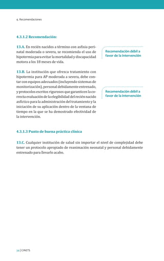 4. Recomendaciones
34 | CINETS
4.3.1.2 Recomendación:
13.A. En recién nacidos a término con asfixia peri-
natal moderada o severa, se recomienda el uso de
hipotermia para evitar la mortalidad y discapacidad
motora a los 18 meses de vida.
13.B. La institución que ofrezca tratamiento con
hipotermia para AP moderada a severa, debe con-
tar con equipos adecuados (incluyendo sistemas de
monitorización), personal debidamente entrenado,
y protocolos escritos rigurosos que garanticen la co-
rrectaevaluacióndelaelegibilidaddelreciénnacido
asfíctico para la administración del tratamiento y la
iniciación de su aplicación dentro de la ventana de
tiempo en la que se ha demostrado efectividad de
la intervención.
4.3.1.3 Punto de buena práctica clínica
13.C. Cualquier institución de salud sin importar el nivel de complejidad debe
tener un protocolo apropiado de reanimación neonatal y personal debidamente
entrenado para llevarlo acabo.
Recomendación débil a
favor de la intervención
Recomendación débil a
favor de la intervención
 
