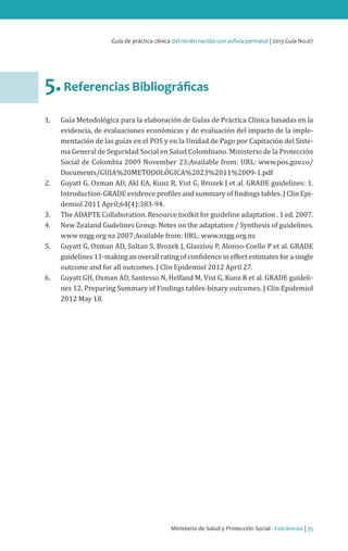 Ministerio de Salud y Protección Social - Colciencias | 35
Guía de práctica clínica del recién nacido con asfixia perinatal | 2013 Guía No.07
5.Referencias Bibliográficas
1.	 Guía Metodológica para la elaboración de Guías de Práctica Clínica basadas en la
evidencia, de evaluaciones económicas y de evaluación del impacto de la imple-
mentación de las guías en el POS y en la Unidad de Pago por Capitación del Siste-
ma General de Seguridad Social en Salud Colombiano. Ministerio de la Protección
Social de Colombia 2009 November 23;Available from: URL: www.pos.gov.co/
Documents/GUIA%20METODOLÓGICA%2023%2011%2009-1.pdf
2.	 Guyatt G, Oxman AD, Akl EA, Kunz R, Vist G, Brozek J et al. GRADE guidelines: 1.
Introduction-GRADE evidence profiles and summary of findings tables. J Clin Epi-
demiol 2011 April;64(4):383-94.
3.	 The ADAPTE Collaboration. Resource toolkit for guideline adaptation . 1 ed. 2007.
4.	 New Zealand Gudelines Group. Notes on the adaptation / Synthesis of guidelines.
www nzgg org nz 2007;Available from: URL: www.nzgg.org.nz
5.	 Guyatt G, Oxman AD, Sultan S, Brozek J, Glasziou P, Alonso-Coello P et al. GRADE
guidelines 11-making an overall rating of confidence in effect estimates for a single
outcome and for all outcomes. J Clin Epidemiol 2012 April 27.
6.	 Guyatt GH, Oxman AD, Santesso N, Helfand M, Vist G, Kunz R et al. GRADE guideli-
nes 12. Preparing Summary of Findings tables-binary outcomes. J Clin Epidemiol
2012 May 18.
 