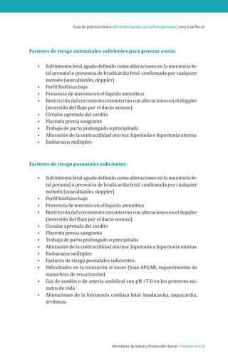 Ministerio de Salud y Protección Social - Colciencias | 37
Guía de práctica clínica del recién nacido con asfixia perinatal | 2013 Guía No.07
Factores de riesgo antenatales suficientes para generar asixia:
•	 Sufrimiento fetal agudo definido como alteraciones en la monitoría fe-
tal prenatal o presencia de bradicardia fetal confirmada por cualquier
método (auscultación, doppler)
•	 Perfil biofísico bajo
•	 Presencia de meconio en el líquido amniótico
•	 Restricción del crecimiento intrauterino con alteraciones en el doppler
(inversión del flujo por el ducto venoso)
•	 Circular apretada del cordón
•	 Placenta previa sangrante
•	 Trabajo de parto prolongado o precipitado
•	 Alteración de la contractilidad uterina: hipotonía o hipertonía uterina
•	 Embarazos múltiples
Factores de riesgo posnatales suficientes:
•	 Sufrimiento fetal agudo definido como alteraciones en la monitoría fe-
tal prenatal o presencia de bradicardia fetal confirmada por cualquier
método (auscultación, doppler)
•	 Perfil biofísico bajo
•	 Presencia de meconio en el líquido amniótico
•	 Restricción del crecimiento intrauterino con alteraciones en el doppler
(inversión del flujo por el ducto venoso)
•	 Circular apretada del cordón
•	 Placenta previa sangrante
•	 Trabajo de parto prolongado o precipitado
•	 Alteración de la contractilidad uterina: hipotonía o hipertonía uterina
•	 Embarazos múltiples
•	 Factores de riesgo posnatales suficientes:
•	 Dificultades en la transición al nacer (bajo APGAR, requerimiento de
maniobras de resucitación)
•	 Gas de cordón o de arteria umbilical con pH <7.0 en los primeros mi-
nutos de vida
•	 Alteraciones de la frecuencia cardíaca fetal: bradicardia, taquicardia,
arritmias
 