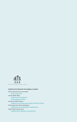 Instituto de Evaluación Tecnológica en Salud
Héctor Eduardo Castro Jaramillo
Director Ejecutivo
Aurelio Mejía Mejía
Subdirector de Evaluación
de Tecnologías en Salud
Iván Darío Flórez Gómez
Subdirector de Producción de Guías de Práctica Clínica
Diana Esperanza Rivera Rodríguez
Subdirectora de Participación y Deliberación
Raquel Sofía Amaya Arias
Subdirección de Difusión y Comunicación
 