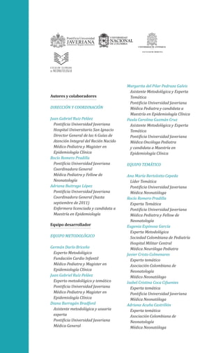 Autores y colaboradores
DIRECCIÓN Y COORDINACIÓN
Juan Gabriel Ruiz Peláez
Pontificia Universidad Javeriana
Hospital Universitario San Ignacio
Director General de las 6 Guías de
Atención Integral del Recién Nacido
Médico Pediatra y Magister en
Epidemiología Clínica
Rocío Romero Pradilla
Pontificia Universidad Javeriana
Coordinadora General
Médica Pediatra y Fellow de
Neonatología
Adriana Buitrago López
Pontificia Universidad Javeriana
Coordinadora General (hasta
septiembre de 2011)
Enfermera licenciada y candidata a
Maestría en Epidemiología
Equipo desarrollador
EQUIPO METODOLÓGICO
Germán Darío Briceño
Experto Metodológico
Fundación Cardio Infantil
Médico Pediatra y Magister en
Epidemiología Clínica
Juan Gabriel Ruíz Peláez
Experto metodológico y temático
Pontificia Universidad Javeriana
Médico Pediatra y Magister en
Epidemiología Clínica
Diana Barragán Bradford
Asistente metodológica y usuaria
experta
Pontificia Universidad Javeriana
Médica General
Margarita del Pilar Pedraza Galvis
Asistente Metodológica y Experta
Temática
Pontificia Universidad Javeriana
Médica Pediatra y candidata a
Maestría en Epidemiología Clínica
Paula Carolina Guzmán Cruz
Asistente Metodológica y Experta
Temática
Pontificia Universidad Javeriana
Médica Oncóloga Pediatra
y candidata a Maestría en
Epidemiología Clínica
EQUIPO TEMÁTICO
Ana María Bertolotto Cepeda
Líder Temática
Pontificia Universidad Javeriana
Médica Neonatóloga
Rocío Romero Pradilla
Experta Temática
Pontificia Universidad Javeriana
Médica Pediatra y Fellow de
Neonatología
Eugenia Espinosa García
Experta Metodológica
Sociedad Colombiana de Pediatría
Hospital Militar Central
Médica Neuróloga Pediatra
Javier Cristo Colmenares
Experto temático
Asociación Colombiana de
Neonatología
Médico Neonatólogo
Isabel Cristina Coca Cifuentes
Experta temática
Pontificia Universidad Javeriana
Médica Neonatóloga
Adriana Acuña Castrillón
Experta temática
Asociación Colombiana de
Neonatología
Médica Neonatóloga
 