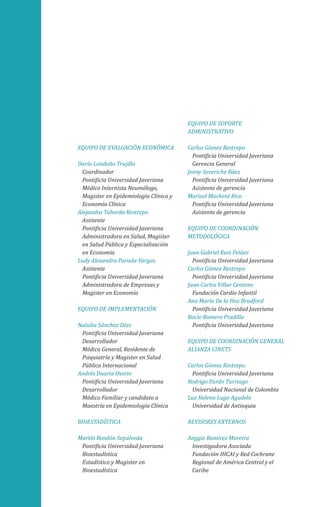 EQUIPO DE EVALUACIÓN ECONÓMICA
Darío Londoño Trujillo
Coordinador
Pontificia Universidad Javeriana
Médico Internista Neumólogo,
Magister en Epidemiología Clínica y
Economía Clínica
Alejandra Taborda Restrepo
Asistente
Pontificia Universidad Javeriana
Administradora en Salud, Magister
en Salud Pública y Especialización
en Economía
Ludy Alexandra Parada Vargas
Asistente
Pontificia Universidad Javeriana
Administradora de Empresas y
Magister en Economía
EQUIPO DE IMPLEMENTACIÓN
Natalia Sánchez Díaz
Pontificia Universidad Javeriana
Desarrollador
Médica General, Residente de
Psiquiatría y Magister en Salud
Pública Internacional
Andrés Duarte Osorio
Pontificia Universidad Javeriana
Desarrollador
Médico Familiar y candidato a
Maestría en Epidemiología Clínica
BIOESTADÍSTICA
Martín Rondón Sepúlveda
Pontificia Universidad Javeriana
Bioestadística
Estadístico y Magister en
Bioestadística
EQUIPO DE SOPORTE
ADMINISTRATIVO
Carlos Gómez Restrepo
Pontificia Universidad Javeriana
Gerencia General
Jenny Severiche Báez
Pontificia Universidad Javeriana
Asistente de gerencia
Marisol Machetá Rico
Pontificia Universidad Javeriana
Asistente de gerencia
EQUIPO DE COORDINACIÓN
METODOLÓGICA
Juan Gabriel Ruiz Peláez
Pontificia Universidad Javeriana
Carlos Gómez Restrepo
Pontificia Universidad Javeriana
Juan Carlos Villar Centeno
Fundación Cardio Infantil
Ana María De la Hoz Bradford
Pontificia Universidad Javeriana
Rocío Romero Pradilla
Pontificia Universidad Javeriana
EQUIPO DE COORDINACIÓN GENERAL
ALIANZA CINETS
Carlos Gómez Restrepo
Pontificia Universidad Javeriana
Rodrigo Pardo Turriago
Universidad Nacional de Colombia
Luz Helena Lugo Agudelo
Universidad de Antioquia
REVISORES EXTERNOS
Anggie Ramírez Moreira
Investigadora Asociada
Fundación IHCAI y Red Cochrane
Regional de América Central y el
Caribe
 