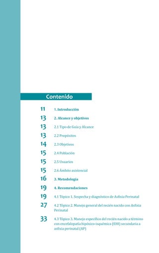 11	1. Introducción
13	 2. Alcance y objetivos
13	 2.1 Tipo de Guía y Alcance
13	 2.2 Propósitos
14	 2.3 Objetivos
15	 2.4 Población
15	 2.5 Usuarios
15	 2.6 Ámbito asistencial
16	 3. Metodología
19	 4. Recomendaciones
19	 4.1 Tópico 1. Sospecha y diagnóstico de Asfixia Perinatal
27	 4.2 Tópico 2. Manejo general del recién nacido con Asfixia
Perinatal
33	 4.3 Tópico 3. Manejo específico del recién nacido a término
con encefalopatía hipóxico-isquémica (EHI) secundaria a
asfixia perinatal (AP)
Contenido
 