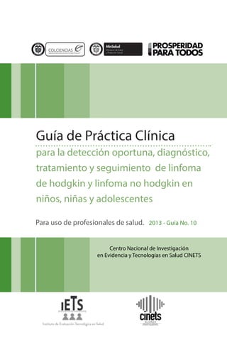 Guía de Práctica Clínica
para la detección oportuna, diagnóstico,
tratamiento y seguimiento de linfoma
de hodgkin y linfoma no hodgkin en
niños, niñas y adolescentes
Para uso de profesionales de salud. 2013 - Guía No. 10
Centro Nacional de Investigación
en Evidencia y Tecnologías en Salud CINETS

 