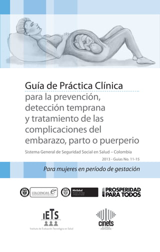 Guía de Práctica Clínica
para la prevención,
detección temprana
y tratamiento de las
complicaciones del
embarazo, parto o puerperio
Sistema General de Seguridad Social en Salud – Colombia
2013 - Guías No. 11-15

Para mujeres en período de gestación

 