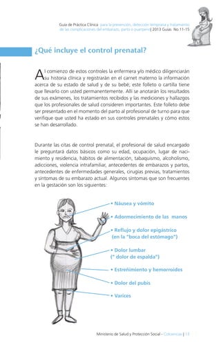 Guía de Práctica Clínica para la prevención, detección temprana y tratamiento

de las complicaciones del embarazo, parto o puerperio| 2013 Guías No.11-15

¿Qué incluye el control prenatal?

A

l comienzo de estos controles la enfermera y/o médico diligenciarán
su historia clínica y registrarán en el carnet materno la información
acerca de su estado de salud y de su bebé; este folleto o cartilla tiene
que llevarlo con usted permanentemente. Allí se anotarán los resultados
de sus exámenes, los tratamientos recibidos y las mediciones y hallazgos
que los profesionales de salud consideren importantes. Este folleto debe
ser presentado en el momento del parto al profesional de turno para que
verifique que usted ha estado en sus controles prenatales y cómo estos
se han desarrollado.

Durante las citas de control prenatal, el profesional de salud encargado
le preguntará datos básicos como su edad, ocupación, lugar de nacimiento y residencia, hábitos de alimentación, tabaquismo, alcoholismo,
adicciones, violencia intrafamiliar, antecedentes de embarazos y partos,
antecedentes de enfermedades generales, cirugías previas, tratamientos
y síntomas de su embarazo actual. Algunos síntomas que son frecuentes
en la gestación son los siguientes:

• Náusea y vómito
• Adormecimiento de las manos
• Reflujo y dolor epigástrico
(en la “boca del estómago”)
• Dolor lumbar
(“ dolor de espalda”)
• Estreñimiento y hemorroides
• Dolor del pubis
• Varices

Ministerio de Salud y Protección Social - Colciencias | 13

 