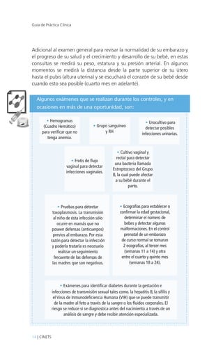 Guía de Práctica Clínica

Adicional al examen general para revisar la normalidad de su embarazo y
el progreso de su salud y el crecimiento y desarrollo de su bebé, en estas
consultas se medirá su peso, estatura y su presión arterial. En algunos
momentos se medirá la distancia desde la parte superior de su útero
hasta el pubis (altura uterina) y se escuchará el corazón de su bebé desde
cuando esto sea posible (cuarto mes en adelante).
Algunos exámenes que se realizan durante los controles, y en
ocasiones en más de una oportunidad, son:
• Hemogramas
(Cuadro Hemático)
para verificar que no
tenga anemia.

• Grupo sanguíneo
y RH

• Frotis de flujo
vaginal para detectar
infecciones vaginales.

• Pruebas para detectar
toxoplasmosis. La transmisión
al niño de ésta infección sólo
ocurre en mamás que no
poseen defensas (anticuerpos)
previos al embarazo. Por esta
razón para detectar la infección
y poderla tratarla es necesario
realizar un seguimiento
frecuente de las defensas de
las madres que son negativas.

• Urocultivo para
detectar posibles
infecciones urinarias.

• Cultivo vaginal y
rectal para detectar
una bacteria llamada
Estreptococo del Grupo
B, la cual puede afectar
a su bebé durante el
parto.

• Ecografías para establecer o
confirmar la edad gestacional,
determinar el número de
bebes y detectar algunas
malformaciones. En el control
prenatal de un embarazo
de curso normal se tomaran
2 ecografías, al tercer mes
(semanas 11 a 14) y otra
entre el cuarto y quinto mes
(semanas 18 a 24).

• Exámenes para identificar diabetes durante la gestación e
infecciones de transmisión sexual tales como. la hepatitis B, la sífilis y
el Virus de Inmunodeficiencia Humana (VIH) que se puede transmitir
de la madre al feto a través de la sangre o los fluidos corporales. El
riesgo se reduce si se diagnostica antes del nacimiento a través de un
análisis de sangre y debe recibir atención especializada.

14 | CINETS

 