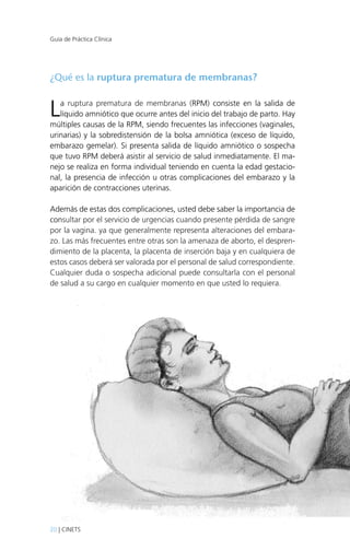 Guía de Práctica Clínica

¿Qué es la ruptura prematura de membranas?

L

a ruptura prematura de membranas (RPM) consiste en la salida de
líquido amniótico que ocurre antes del inicio del trabajo de parto. Hay
múltiples causas de la RPM, siendo frecuentes las infecciones (vaginales,
urinarias) y la sobredistensión de la bolsa amniótica (exceso de líquido,
embarazo gemelar). Si presenta salida de líquido amniótico o sospecha
que tuvo RPM deberá asistir al servicio de salud inmediatamente. El manejo se realiza en forma individual teniendo en cuenta la edad gestacional, la presencia de infección u otras complicaciones del embarazo y la
aparición de contracciones uterinas.
Además de estas dos complicaciones, usted debe saber la importancia de
consultar por el servicio de urgencias cuando presente pérdida de sangre
por la vagina. ya que generalmente representa alteraciones del embarazo. Las más frecuentes entre otras son la amenaza de aborto, el desprendimiento de la placenta, la placenta de inserción baja y en cualquiera de
estos casos deberá ser valorada por el personal de salud correspondiente.
Cualquier duda o sospecha adicional puede consultarla con el personal
de salud a su cargo en cualquier momento en que usted lo requiera.

20 | CINETS

 