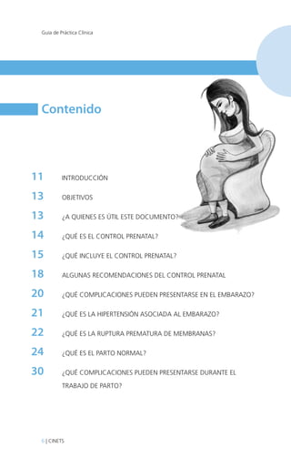 Guía de Práctica Clínica

Contenido

11	

INTRODUCCIÓN

13 	

OBJETIVOS

13	

¿A QUIENES ES ÚTIL ESTE DOCUMENTO?

14	

¿QUÉ ES EL CONTROL PRENATAL?

15	

¿QUÉ INCLUYE EL CONTROL PRENATAL?

18 	

ALGUNAS RECOMENDACIONES DEL CONTROL PRENATAL

20	

¿QUÉ COMPLICACIONES PUEDEN PRESENTARSE EN EL EMBARAZO?

21	

¿QUÉ ES LA HIPERTENSIÓN ASOCIADA AL EMBARAZO?

22	

¿QUÉ ES LA RUPTURA PREMATURA DE MEMBRANAS?

24	

¿QUÉ ES EL PARTO NORMAL?

30	

¿QUÉ COMPLICACIONES PUEDEN PRESENTARSE DURANTE EL
TRABAJO DE PARTO?

6 | CINETS

 