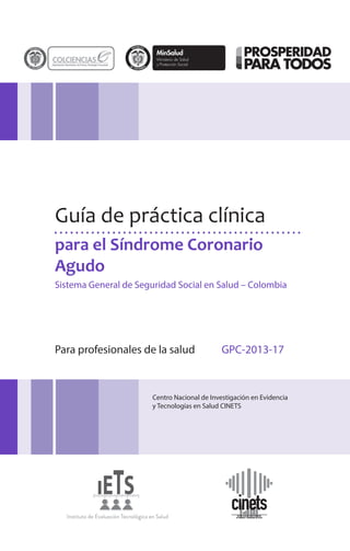 para el Síndrome Coronario
Agudo
Guía de práctica clínica
Sistema General de Seguridad Social en Salud – Colombia
Para profesionales de la salud GPC-2013-17
Centro Nacional de Investigación en Evidencia
y Tecnologías en Salud CINETS
 