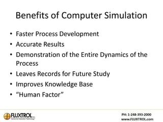 Benefits of Computer Simulation
• Faster Process Development
• Accurate Results
• Demonstration of the Entire Dynamics of the
  Process
• Leaves Records for Future Study
• Improves Knowledge Base
• “Human Factor”
 