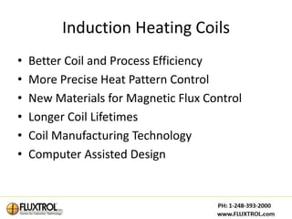 Induction Heating Coils
•   Better Coil and Process Efficiency
•   More Precise Heat Pattern Control
•   New Materials for Magnetic Flux Control
•   Longer Coil Lifetimes
•   Coil Manufacturing Technology
•   Computer Assisted Design
 