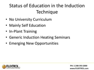 Status of Education in the Induction
                 Technique
•   No University Curriculum
•   Mainly Self Education
•   In-Plant Training
•   Generic Induction Heating Seminars
•   Emerging New Opportunities
 