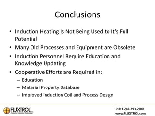 Conclusions
• Induction Heating Is Not Being Used to It’s Full
  Potential
• Many Old Processes and Equipment are Obsolete
• Induction Personnel Require Education and
  Knowledge Updating
• Cooperative Efforts are Required in:
   – Education
   – Material Property Database
   – Improved Induction Coil and Process Design
 