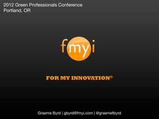 2012 Green Professionals Conference
Portland, OR




                   FOR MY INNOVATION®




               Graeme Byrd | gbyrd@fmyi.com | @graemefbyrd
 