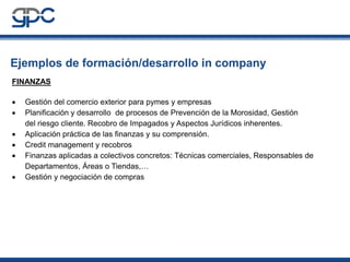 Ejemplos de formación/desarrollo in company
FINANZAS
•
•
•
•
•
•

Gestión del comercio exterior para pymes y empresas
Planificación y desarrollo de procesos de Prevención de la Morosidad, Gestión
del riesgo cliente. Recobro de Impagados y Aspectos Jurídicos inherentes.
Aplicación práctica de las finanzas y su comprensión.
Credit management y recobros
Finanzas aplicadas a colectivos concretos: Técnicas comerciales, Responsables de
Departamentos, Áreas o Tiendas,…
Gestión y negociación de compras

 