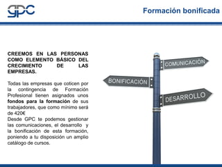 Formación bonificada

CREEMOS EN LAS PERSONAS
COMO ELEMENTO BÁSICO DEL
CRECIMIENTO
DE
LAS
EMPRESAS.
Todas las empresas que coticen por
la contingencia de Formación
Profesional tienen asignados unos
fondos para la formación de sus
trabajadores, que como mínimo será
de 420€
Desde GPC te podemos gestionar
las comunicaciones, el desarrollo y
la bonificación de esta formación,
poniendo a tu disposición un amplio
catálogo de cursos.

 