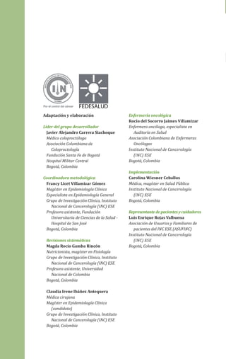 FEDESALUD
Adaptación y elaboración
Líder del grupo desarrollador
Javier Alejandro Carrera Siachoque
Médico coloproctólogo
Asociación Colombiana de
Coloproctología
Fundación Santa Fe de Bogotá
Hospital Militar Central
Bogotá, Colombia
Coordinadora metodológica
Francy Licet Villamizar Gómez
Magíster en Epidemiología Clínica
Especialista en Epidemiología General
Grupo de Investigación Clínica, Instituto
Nacional de Cancerología (INC) ESE
Profesora asistente, Fundación
Universitaria de Ciencias de la Salud Hospital de San José
Bogotá, Colombia
Revisiones sistemáticas
Magda Rocío Gamba Rincón
Nutricionista, magíster en Fisiología
Grupo de Investigación Clínica, Instituto
Nacional de Cancerología (INC) ESE
Profesora asistente, Universidad
Nacional de Colombia
Bogotá, Colombia

Enfermería oncológica
Rocío del Socorro Jaimes Villamizar
Enfermera oncóloga, especialista en
Auditoría en Salud
Asociación Colombiana de Enfermeras
Oncólogas
Instituto Nacional de Cancerología
(INC) ESE
Bogotá, Colombia
Implementación
Carolina Wiesner Ceballos
Médica, magíster en Salud Pública
Instituto Nacional de Cancerología
(INC) ESE
Bogotá, Colombia
Representante de pacientes y cuidadores
Luis Enrique Rojas Valbuena
Asociación de Usuarios y Familiares de
pacientes del INC ESE (ASUFINC)
Instituto Nacional de Cancerología
(INC) ESE
Bogotá, Colombia

Claudia Irene Ibáñez Antequera
Médica cirujana
Magíster en Epidemiología Clínica
(candidata)
Grupo de Investigación Clínica, Instituto
Nacional de Cancerología (INC) ESE
Bogotá, Colombia

(GPC) Cancer colon y recto (Pacientes).indd 6

23/05/2013 04:39:52 p.m.

 