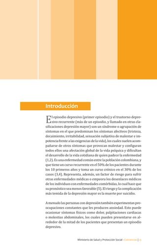 Ministerio de Salud y Protección Social - Colciencias | 13
Guía de práctica clínica / Detección temprana y diagnóstico del episodio depresivo y trastorno
depresivo recurrente en adultos | 2013 Guía No.22
Introducción
El episodio depresivo (primer episodio) y el trastorno depre-
sivo recurrente (más de un episodio, y llamado en otras cla-
sificaciones depresión mayor) son un síndrome o agrupación de
síntomas en el que predominan los síntomas afectivos (tristeza,
decaimiento, irritabilidad, sensación subjetiva de malestar e im-
potenciafrentealasexigenciasdelavida),loscualessuelenacom-
pañarse de otros síntomas que provocan malestar y configuran
todos ellos una afectación global de la vida psíquica y dificultan
el desarrollo de la vida cotidiana de quien padece la enfermedad
(1,2). Es una enfermedad común entre la población colombiana, y
que tiene un curso recurrente en el 50% de los pacientes durante
los 10 primeros años y toma un curso crónico en el 30% de los
casos (3,4). Representa, además, un factor de riesgo para sufrir
otras enfermedades médicas o empeora los desenlaces médicos
de los individuos con enfermedades comórbidas, lo cual hace que
su pronóstico sea menos favorable (5). El riesgo y la complicación
más temida de la depresión mayor es la muerte por suicidio.
Amenudolaspersonascondepresióntambiénexperimentanpre-
ocupaciones constantes que les producen ansiedad. Esto puede
ocasionar síntomas físicos como dolor, palpitaciones cardiacas
o molestias abdominales, los cuales pueden presentarse en al-
rededor de la mitad de los pacientes que presentan un episodio
depresivo.
 