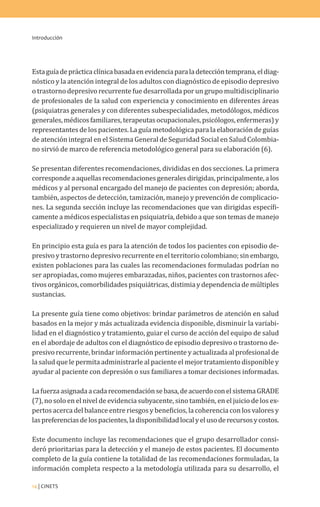 Introducción
14 | CINETS
Estaguíadeprácticaclínicabasadaenevidenciaparaladeteccióntemprana,eldiag-
nóstico y la atención integral de los adultos con diagnóstico de episodio depresivo
o trastorno depresivo recurrente fue desarrollada por un grupo multidisciplinario
de profesionales de la salud con experiencia y conocimiento en diferentes áreas
(psiquiatras generales y con diferentes subespecialidades, metodólogos, médicos
generales,médicosfamiliares,terapeutasocupacionales,psicólogos,enfermeras)y
representantes de los pacientes. La guía metodológica para la elaboración de guías
de atención integral en el Sistema General de Seguridad Social en Salud Colombia-
no sirvió de marco de referencia metodológico general para su elaboración (6).
Se presentan diferentes recomendaciones, divididas en dos secciones. La primera
correspondeaaquellasrecomendacionesgeneralesdirigidas,principalmente,alos
médicos y al personal encargado del manejo de pacientes con depresión; aborda,
también, aspectos de detección, tamización, manejo y prevención de complicacio-
nes. La segunda sección incluye las recomendaciones que van dirigidas específi-
camente a médicos especialistas en psiquiatría, debido a que son temas de manejo
especializado y requieren un nivel de mayor complejidad.
En principio esta guía es para la atención de todos los pacientes con episodio de-
presivo y trastorno depresivo recurrente en el territorio colombiano; sin embargo,
existen poblaciones para las cuales las recomendaciones formuladas podrían no
ser apropiadas, como mujeres embarazadas, niños, pacientes con trastornos afec-
tivos orgánicos, comorbilidades psiquiátricas, distimia y dependencia de múltiples
sustancias.
La presente guía tiene como objetivos: brindar parámetros de atención en salud
basados en la mejor y más actualizada evidencia disponible, disminuir la variabi-
lidad en el diagnóstico y tratamiento, guiar el curso de acción del equipo de salud
en el abordaje de adultos con el diagnóstico de episodio depresivo o trastorno de-
presivo recurrente, brindar información pertinente y actualizada al profesional de
la salud que le permita administrarle al paciente el mejor tratamiento disponible y
ayudar al paciente con depresión o sus familiares a tomar decisiones informadas.
Lafuerzaasignadaacadarecomendaciónsebasa,deacuerdoconelsistemaGRADE
(7), no solo en el nivel de evidencia subyacente, sino también, en el juicio de los ex-
pertos acerca del balance entre riesgos y beneficios, la coherencia con los valores y
laspreferenciasdelospacientes,ladisponibilidadlocalyelusoderecursosycostos.
Este documento incluye las recomendaciones que el grupo desarrollador consi-
deró prioritarias para la detección y el manejo de estos pacientes. El documento
completo de la guía contiene la totalidad de las recomendaciones formuladas, la
información completa respecto a la metodología utilizada para su desarrollo, el
 