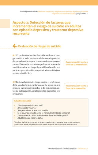 Ministerio de Salud y Protección Social - Colciencias | 21
Guía de práctica clínica / Detección temprana y diagnóstico del episodio depresivo y trastorno
depresivo recurrente en adultos | 2013 Guía No.22
Aspecto 2: Detección de factores que
incrementan el riesgo de suicidio en adultos
con episodio depresivo y trastorno depresivo
recurrente
4.Evaluación de riesgo de suicidio
4.1 El profesional de la salud debe evaluar el ries-
go suicida a todo paciente adulto con diagnóstico
de episodio depresivo o trastorno depresivo recu-
rrente. En caso de encontrar que hizo un intento de
suicidio o existe un riesgo de suicidio debe referir al
paciente para atención psiquiátrica inmediata (ver
recomendación 5.4).
4.2 En la evaluación del riesgo suicida el profesional
de la salud debe preguntar acerca de ideas, planes,
gestos e intentos de suicidio, o de comportamien-
tos de autoagresión, empleando las siguientes seis
preguntas:
Actualmente usted
•	 ¿Siente que vale la pena vivir?
•	 ¿Desea estar muerto?
•	 ¿Ha pensado en acabar con su vida?
•	 Si es así, ¿ha pensado cómo lo haría? ¿Qué método utilizaría?
•	 ¿Tiene usted acceso a una forma de llevar a cabo su plan?*
•	 ¿Qué le impide hacerse daño?
* Explore si el paciente tiene a su alcance medios para concretar un acto suicida como:
posesión de armas, disponibilidad de medicamentos o sustancias de alta toxicidad
Recomendación fuerte a
favor de la intervención.
Recomendación fuerte a
favor de la evaluación.
 