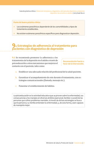 Ministerio de Salud y Protección Social - Colciencias | 27
Guía de práctica clínica / Detección temprana y diagnóstico del episodio depresivo y trastorno
depresivo recurrente en adultos | 2013 Guía No.22
Punto de buena práctica clínica
•	 Los exámenes paraclínicos dependerán de las comorbilidades y tipos de
tratamiento establecidos.
•	 No existen exámenes paraclínicos específicos para diagnosticar depresión.
9.Estrategias de adherencia al tratamiento para
pacientes con diagnóstico de depresión
9.1 Se recomienda promover la adherencia a los
tratamientos de la depresión en el adulto a través de
psicoeducación u otros mecanismos que mejoren el
contacto con el paciente, tales como:
a.	 Establecer una adecuada relación del profesional de la salud-paciente.
b.	 Garantizar el acompañamiento de este durante el tratamiento, con es-
trategias comunicacionales (llamada, mensaje etc.).
c.	 Fomentar el establecimiento de hábitos.
La psicoeducación es la actividad educativa que se provee sobre la enfermedad, sus
consecuencias y los manejos en diversos ámbitos (personal, familiar o social) de las
personas que sufren problemas mentales. A través de dichas estrategias se busca
que la persona y su familia entiendan la enfermedad, y, de esta forma, sean capaces
de manejarla mejor.
Recomendación fuerte a
favor de la intervención.
 