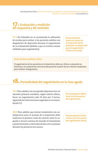 Ministerio de Salud y Protección Social - Colciencias | 37
Guía de práctica clínica / Detección temprana y diagnóstico del episodio depresivo y trastorno
depresivo recurrente en adultos | 2013 Guía No.22
17.Evaluación y medición
de respuesta y de remisión
17.1 En Colombia no se recomienda la utilización
de escalas para evaluar a los pacientes adultos con
diagnóstico de depresión durante el seguimiento
de su tratamiento (debido a que no existen escalas
validadas para seguimiento).
Punto de buena práctica clínica
El seguimiento de los pacientes en tratamiento debe ser clínico: evaluando los
síntomas y el compromiso funcional del paciente a partir de los criterios empleados
para realizar el diagnóstico
18.Periodicidad del seguimiento en la fase aguda
18.1 Para adultos con un episodio depresivo leve en
atención primaria considere, según criterio clínico,
hacer un seguimiento cada 15 días por 3 meses,
siguiendo las intervenciones sugeridas en recomen-
dación 5.2
18.2 Para adultos que inician tratamiento con an-
tidepresivo para el manejo de la depresión debe
realizarse la primera visita de control, entre la se-
gunda y tercera semana de iniciado el tratamiento
yposteriormente,aintervalosdedosatressemanas
durante los primeros tres meses.
Recomendación
fuerte en contra de
la evaluación de los
pacientes con depresión
para el seguimiento
clínico con escalas.
Recomendación débil a
favor de la frecuencia
del seguimiento.
Recomendación fuerte
a favor de la frecuencia
del seguimiento clínico.
 