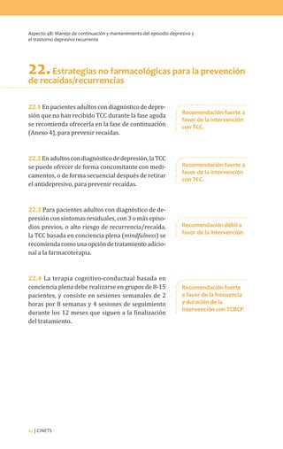 Aspecto 4B: Manejo de continuación y mantenimiento del episodio depresivo y
el trastorno depresivo recurrente
42 | CINETS
22.Estrategias no farmacológicas para la prevención
de recaídas/recurrencias
22.1Enpacientesadultoscondiagnósticodedepre-
sión que no han recibido TCC durante la fase aguda
se recomienda ofrecerla en la fase de continuación
(Anexo 4), para prevenir recaídas.
22.2Enadultoscondiagnósticodedepresión,laTCC
se puede ofrecer de forma concomitante con medi-
camentos, o de forma secuencial después de retirar
el antidepresivo, para prevenir recaídas.
22.3 Para pacientes adultos con diagnóstico de de-
presión con síntomas residuales, con 3 o más episo-
dios previos, o alto riesgo de recurrencia/recaída,
la TCC basada en conciencia plena (mindfulness) se
recomiendacomounaopcióndetratamientoadicio-
nal a la farmacoterapia.
22.4 La terapia cognitivo-conductual basada en
conciencia plena debe realizarse en grupos de 8-15
pacientes, y consiste en sesiones semanales de 2
horas por 8 semanas y 4 sesiones de seguimiento
durante los 12 meses que siguen a la finalización
del tratamiento.
Recomendación fuerte a
favor de la intervención
con TCC.
Recomendación fuerte a
favor de la intervención
con TCC.
Recomendación fuerte
a favor de la frecuencia
y duración de la
intervención con TCBCP
Recomendación débil a
favor de la intervención
 